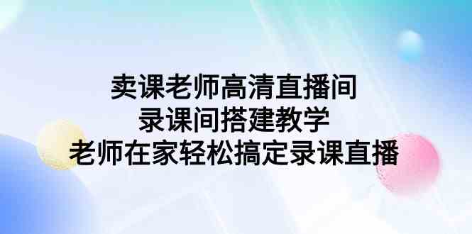 （9314期）卖课老师高清直播间 录课间搭建教学，老师在家轻松搞定录课直播-搞钱情报局