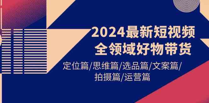 （9818期）2024最新短视频全领域好物带货 定位篇/思维篇/选品篇/文案篇/拍摄篇/运营篇-搞钱情报局