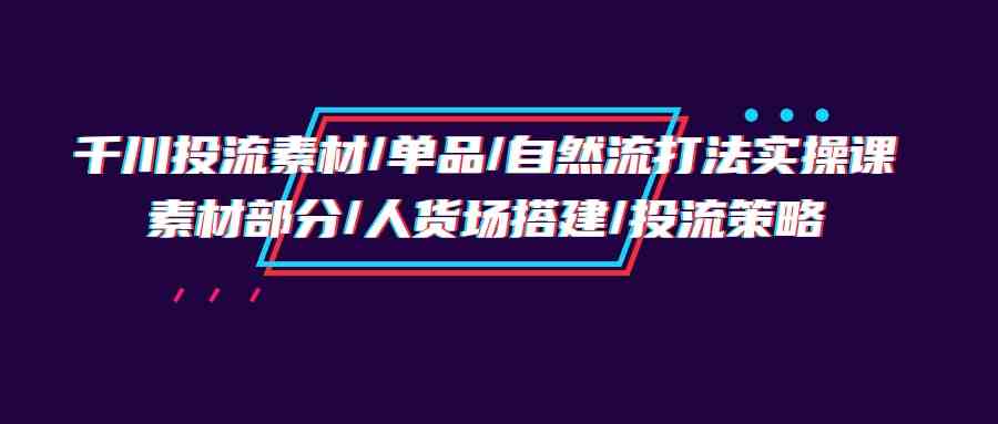 (9908期)千川投流素材/单品/自然流打法实操培训班,素材部分/人货场搭建/投流策略-搞钱情报局