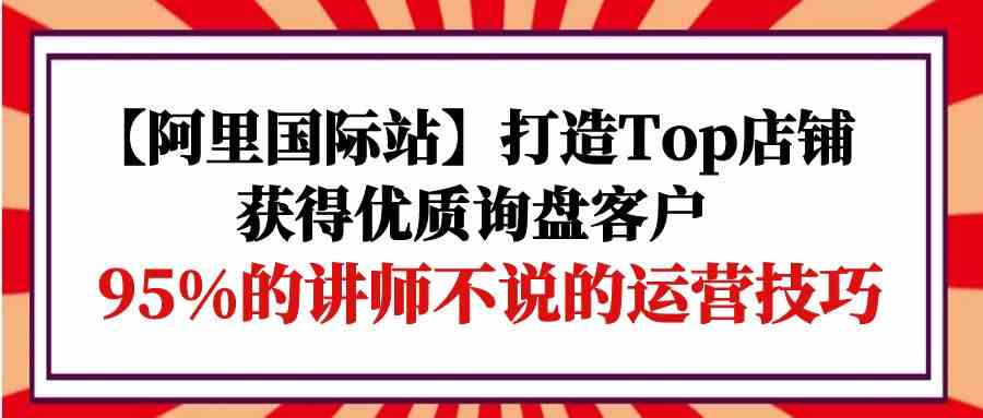 (9976期)【阿里国际站】打造Top店铺-获得优质询盘客户,95%的讲师不说的运营技巧-搞钱情报局