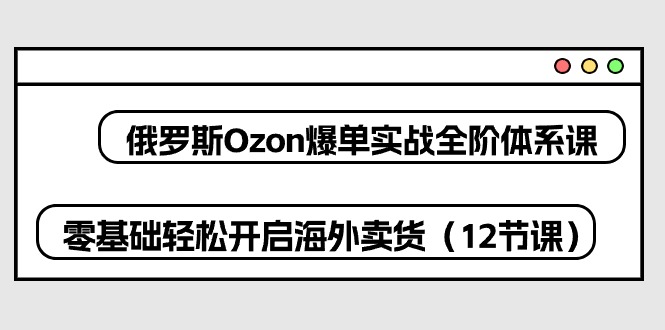 (10555期)俄罗斯 Ozon-爆单实战全阶体系课,零基础轻松开启海外卖货(12节课)-搞钱情报局