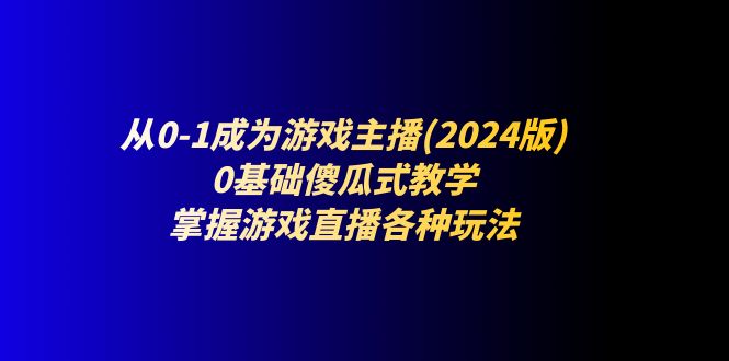 (11318期)从0-1成为游戏主播(2024版):0基础傻瓜式教学,掌握游戏直播各种玩法-搞钱情报局