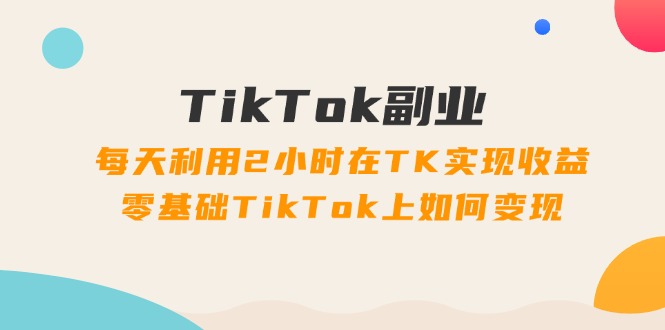 （11826期）TikTok副业：每天利用2小时在TK实现收益，零基础TikTok上如何变现，34节程-搞钱情报局