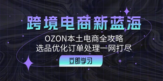(12632期)跨境电商新蓝海:OZON本土电商全攻略,选品优化订单处理一网打尽-搞钱情报局