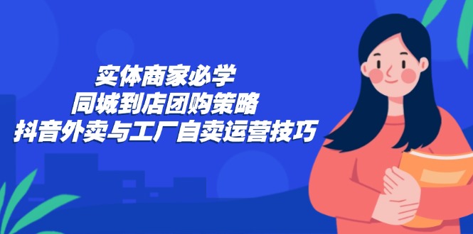(12738期)实体商家必学:同城到店团购策略:抖音外卖与工厂自卖运营技巧-搞钱情报局
